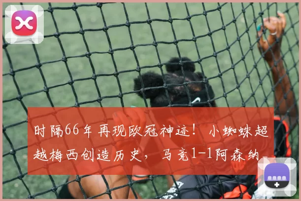 时隔66年再现欧冠神迹！小蜘蛛超越梅西创造历史，马竞1-1阿森纳_阿尔瓦雷斯_马德里竞技