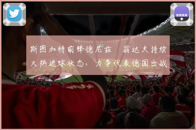 斯图加特前锋德尼兹・翁达夫持续火热进球状态，力争代表德国出战世界杯_对阵_比赛