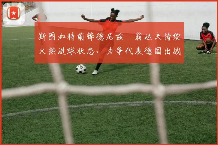 斯图加特前锋德尼兹・翁达夫持续火热进球状态,力争代表德国出战世界杯_对阵_比赛