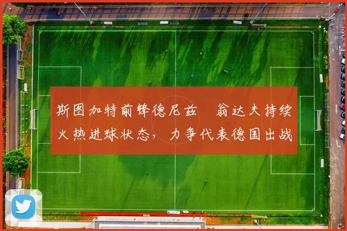 斯图加特前锋德尼兹・翁达夫持续火热进球状态，力争代表德国出战世界杯_对阵_比赛
