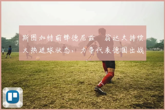 斯图加特前锋德尼兹・翁达夫持续火热进球状态,力争代表德国出战世界杯_对阵_比赛