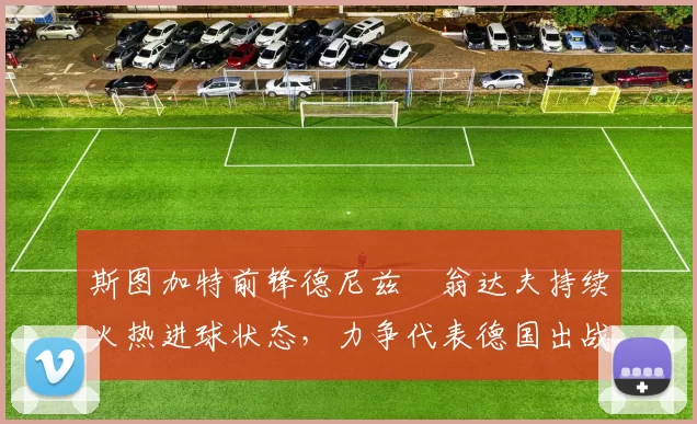斯图加特前锋德尼兹・翁达夫持续火热进球状态,力争代表德国出战世界杯_对阵_比赛