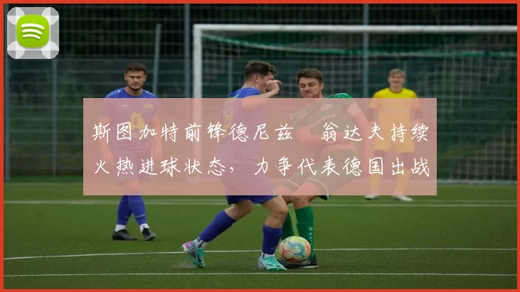 斯图加特前锋德尼兹・翁达夫持续火热进球状态，力争代表德国出战世界杯_对阵_比赛