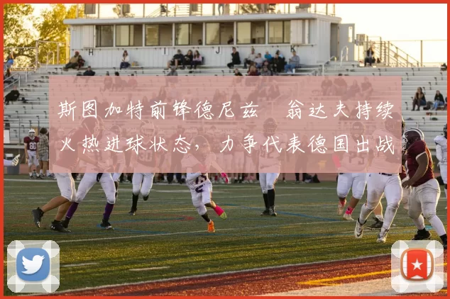 斯图加特前锋德尼兹・翁达夫持续火热进球状态,力争代表德国出战世界杯_对阵_比赛