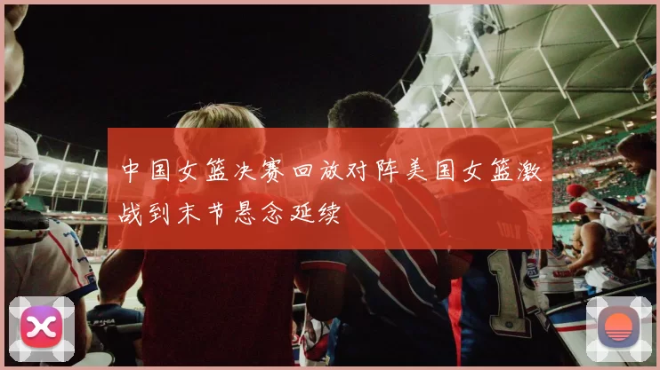 中国女篮决赛回放对阵美国女篮激战到末节悬念延续