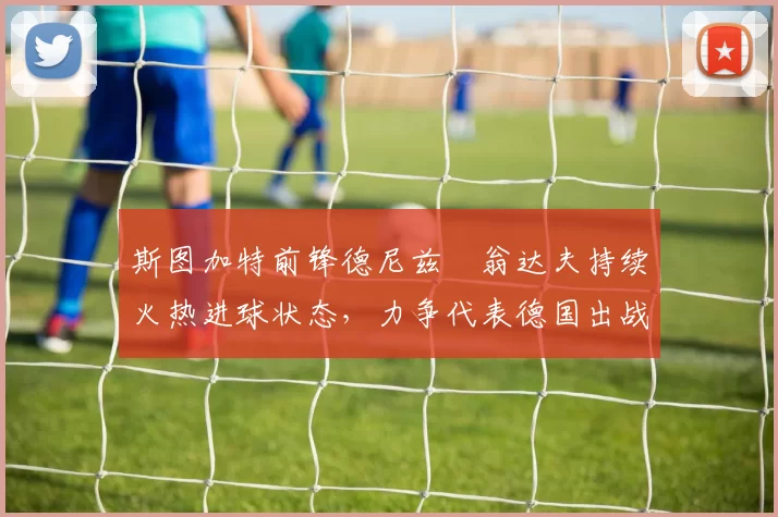 斯图加特前锋德尼兹・翁达夫持续火热进球状态，力争代表德国出战世界杯_对阵_比赛