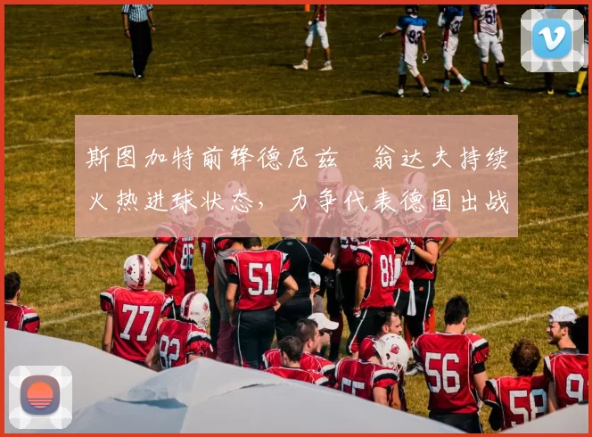 斯图加特前锋德尼兹・翁达夫持续火热进球状态，力争代表德国出战世界杯_对阵_比赛