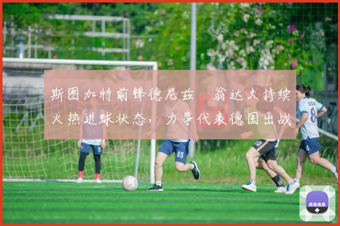 斯图加特前锋德尼兹・翁达夫持续火热进球状态,力争代表德国出战世界杯_对阵_比赛