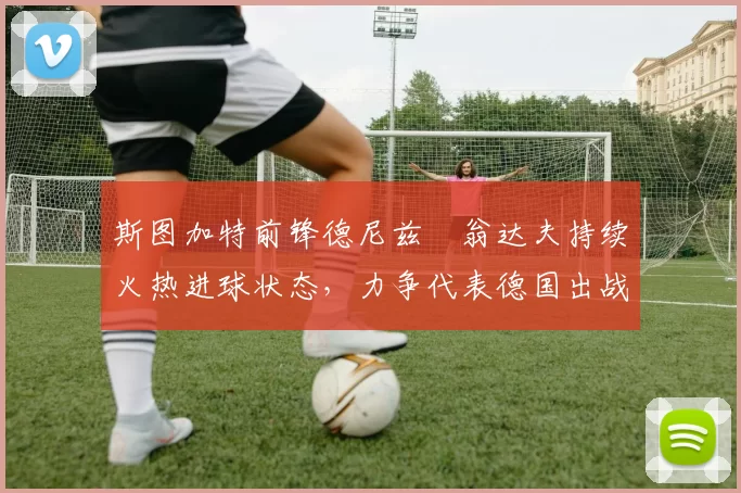 斯图加特前锋德尼兹・翁达夫持续火热进球状态,力争代表德国出战世界杯_对阵_比赛