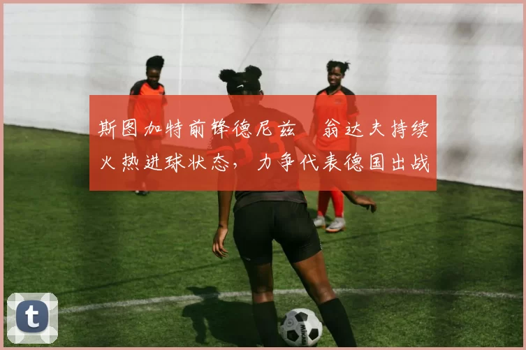 斯图加特前锋德尼兹・翁达夫持续火热进球状态,力争代表德国出战世界杯_对阵_比赛