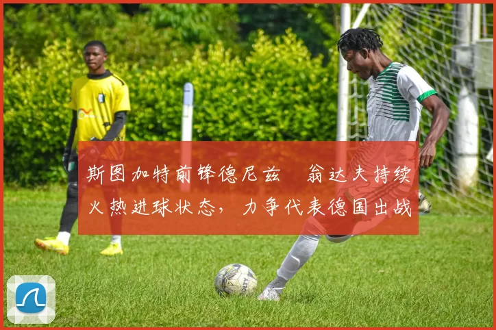斯图加特前锋德尼兹・翁达夫持续火热进球状态，力争代表德国出战世界杯_对阵_比赛