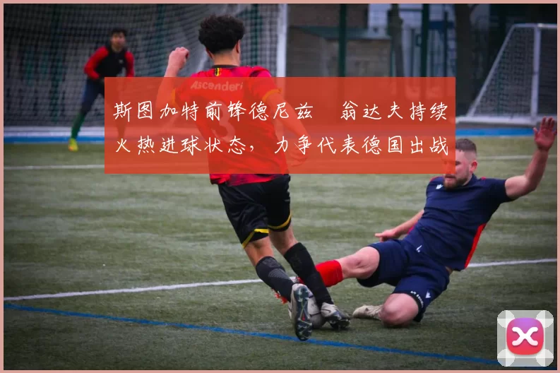 斯图加特前锋德尼兹・翁达夫持续火热进球状态,力争代表德国出战世界杯_对阵_比赛