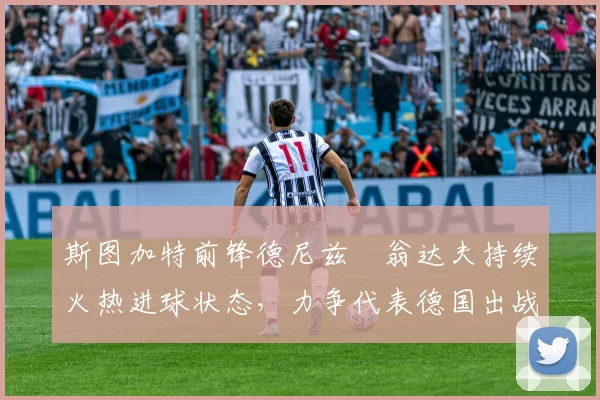 斯图加特前锋德尼兹・翁达夫持续火热进球状态，力争代表德国出战世界杯_对阵_比赛