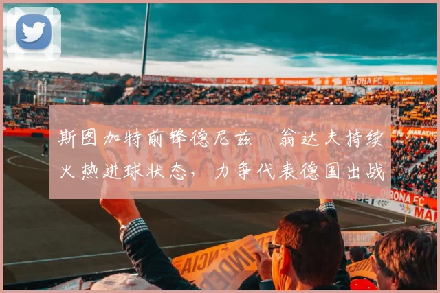 斯图加特前锋德尼兹・翁达夫持续火热进球状态,力争代表德国出战世界杯_对阵_比赛