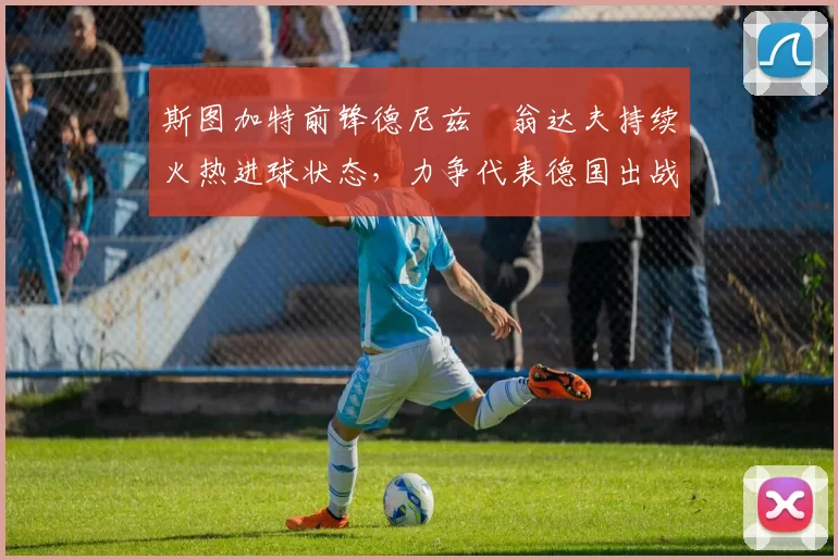 斯图加特前锋德尼兹・翁达夫持续火热进球状态,力争代表德国出战世界杯_对阵_比赛