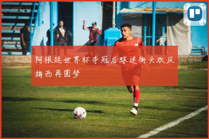 阿根廷世界杯夺冠后球迷街头欢庆梅西再圆梦