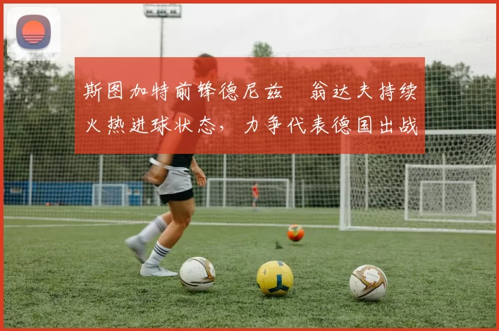 斯图加特前锋德尼兹・翁达夫持续火热进球状态，力争代表德国出战世界杯_对阵_比赛
