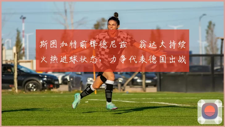 斯图加特前锋德尼兹・翁达夫持续火热进球状态,力争代表德国出战世界杯_对阵_比赛
