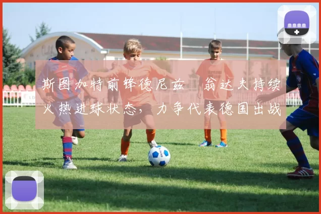 斯图加特前锋德尼兹・翁达夫持续火热进球状态，力争代表德国出战世界杯_对阵_比赛