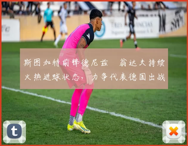 斯图加特前锋德尼兹・翁达夫持续火热进球状态,力争代表德国出战世界杯_对阵_比赛