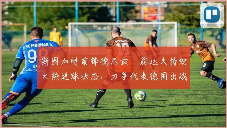 斯图加特前锋德尼兹・翁达夫持续火热进球状态，力争代表德国出战世界杯_对阵_比赛