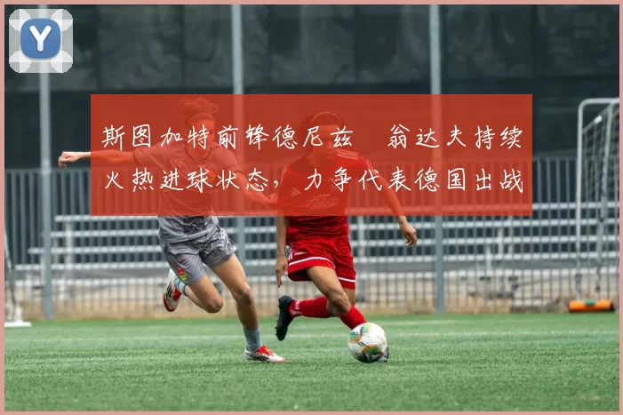 斯图加特前锋德尼兹・翁达夫持续火热进球状态，力争代表德国出战世界杯_对阵_比赛