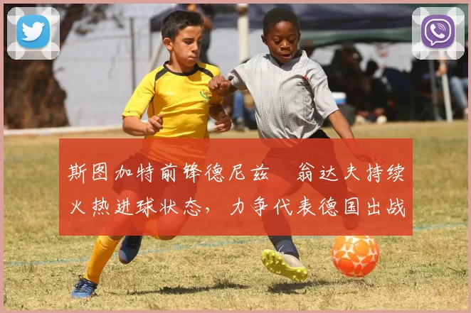 斯图加特前锋德尼兹・翁达夫持续火热进球状态，力争代表德国出战世界杯_对阵_比赛