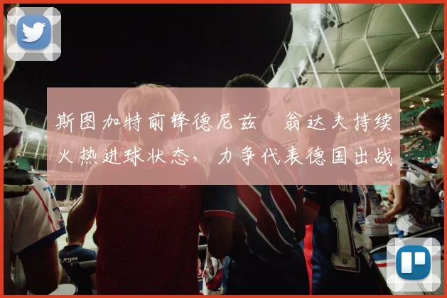 斯图加特前锋德尼兹・翁达夫持续火热进球状态，力争代表德国出战世界杯_对阵_比赛