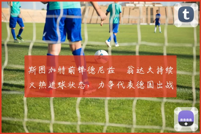 斯图加特前锋德尼兹・翁达夫持续火热进球状态，力争代表德国出战世界杯_对阵_比赛