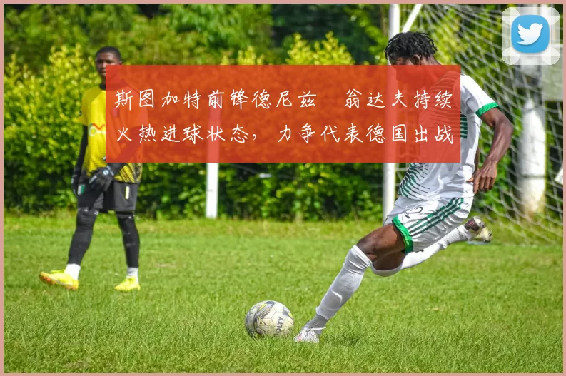 斯图加特前锋德尼兹・翁达夫持续火热进球状态,力争代表德国出战世界杯_对阵_比赛