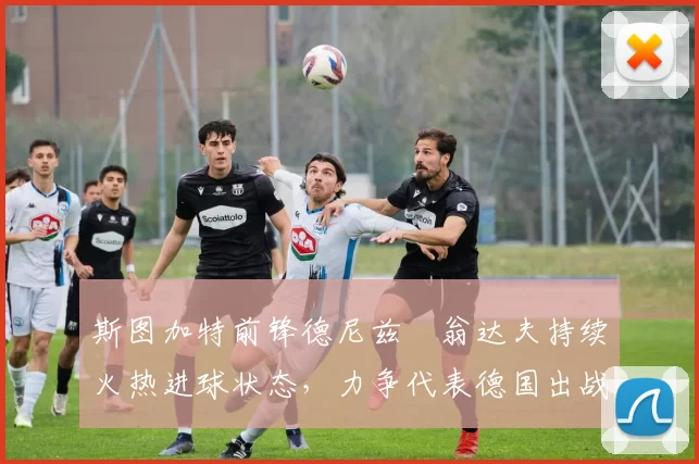 斯图加特前锋德尼兹・翁达夫持续火热进球状态，力争代表德国出战世界杯_对阵_比赛