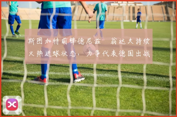 斯图加特前锋德尼兹・翁达夫持续火热进球状态，力争代表德国出战世界杯_对阵_比赛