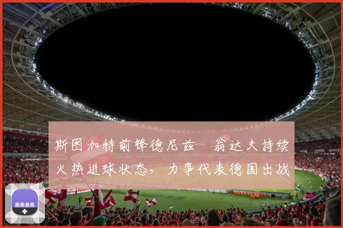 斯图加特前锋德尼兹・翁达夫持续火热进球状态，力争代表德国出战世界杯_对阵_比赛