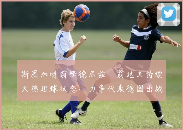 斯图加特前锋德尼兹・翁达夫持续火热进球状态,力争代表德国出战世界杯_对阵_比赛