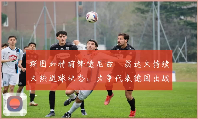 斯图加特前锋德尼兹・翁达夫持续火热进球状态,力争代表德国出战世界杯_对阵_比赛