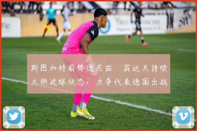 斯图加特前锋德尼兹・翁达夫持续火热进球状态，力争代表德国出战世界杯_对阵_比赛