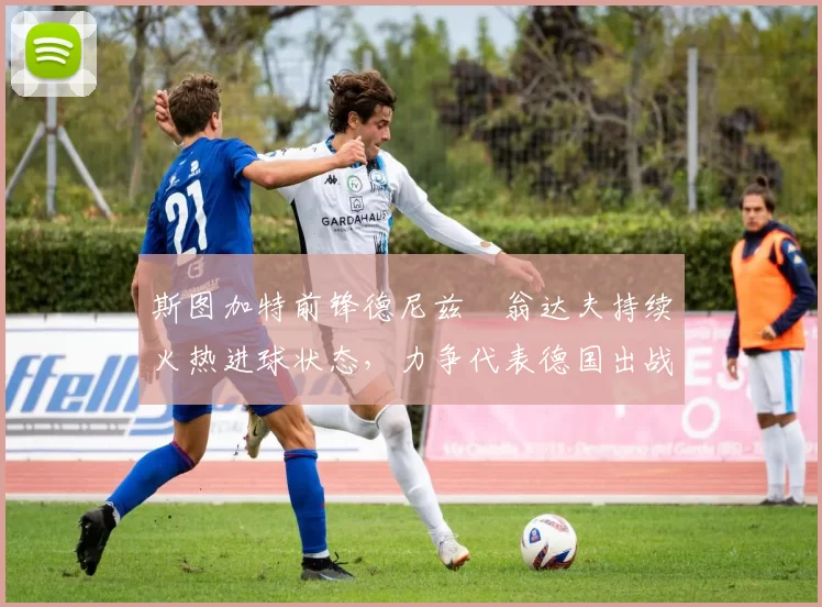 斯图加特前锋德尼兹・翁达夫持续火热进球状态，力争代表德国出战世界杯_对阵_比赛