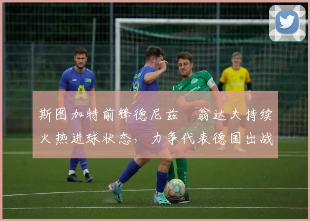 斯图加特前锋德尼兹・翁达夫持续火热进球状态，力争代表德国出战世界杯_对阵_比赛