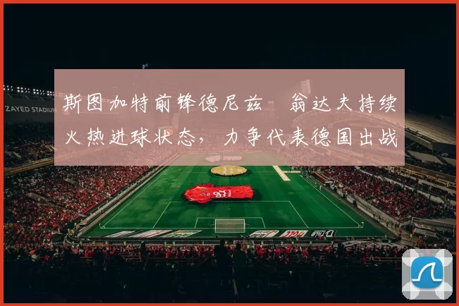 斯图加特前锋德尼兹・翁达夫持续火热进球状态,力争代表德国出战世界杯_对阵_比赛