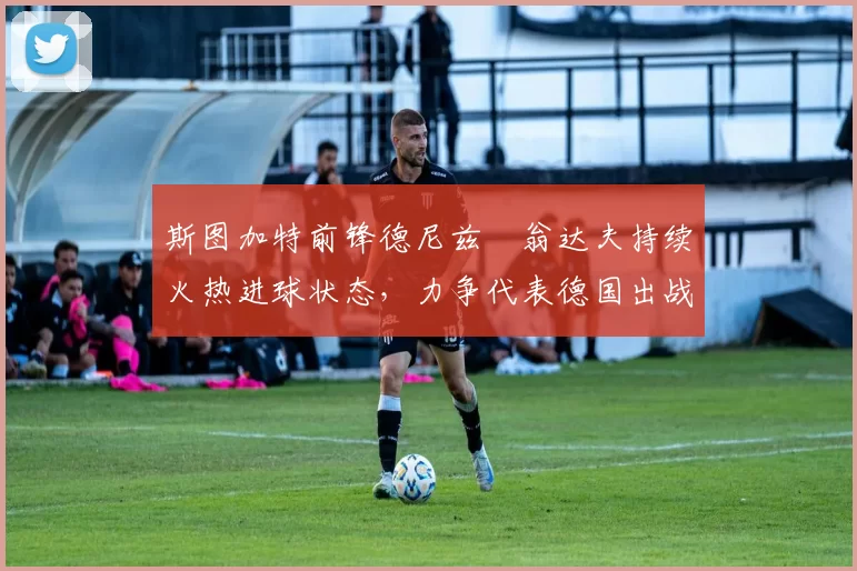 斯图加特前锋德尼兹・翁达夫持续火热进球状态，力争代表德国出战世界杯_对阵_比赛