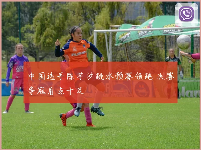 中国选手陈芋汐跳水预赛领跑 决赛争冠看点十足