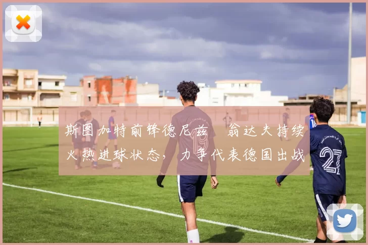 斯图加特前锋德尼兹・翁达夫持续火热进球状态，力争代表德国出战世界杯_对阵_比赛