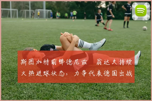 斯图加特前锋德尼兹・翁达夫持续火热进球状态，力争代表德国出战世界杯_对阵_比赛