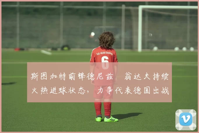 斯图加特前锋德尼兹・翁达夫持续火热进球状态，力争代表德国出战世界杯_对阵_比赛