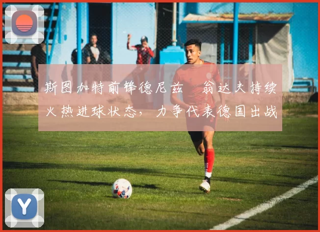 斯图加特前锋德尼兹・翁达夫持续火热进球状态,力争代表德国出战世界杯_对阵_比赛