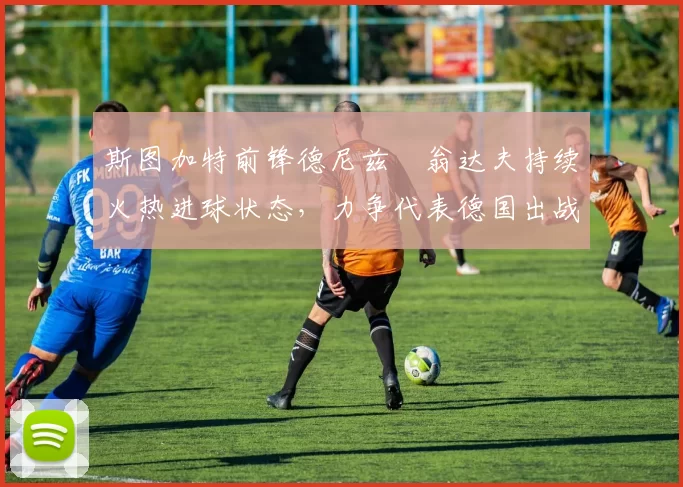 斯图加特前锋德尼兹・翁达夫持续火热进球状态，力争代表德国出战世界杯_对阵_比赛