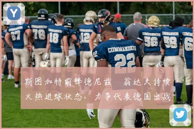 斯图加特前锋德尼兹・翁达夫持续火热进球状态，力争代表德国出战世界杯_对阵_比赛