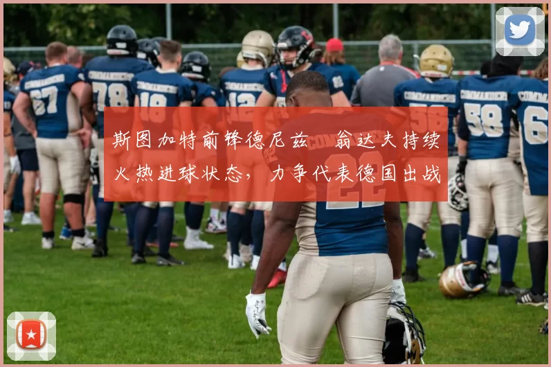 斯图加特前锋德尼兹・翁达夫持续火热进球状态,力争代表德国出战世界杯_对阵_比赛