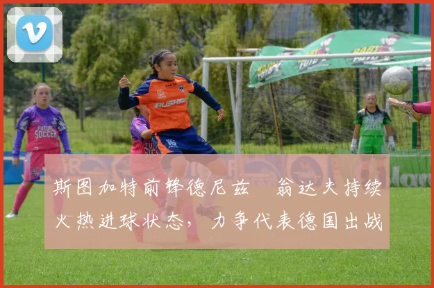 斯图加特前锋德尼兹・翁达夫持续火热进球状态,力争代表德国出战世界杯_对阵_比赛