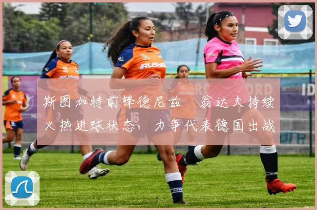 斯图加特前锋德尼兹・翁达夫持续火热进球状态,力争代表德国出战世界杯_对阵_比赛